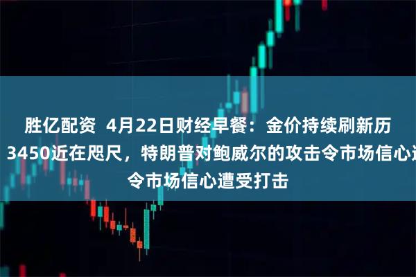 胜亿配资  4月22日财经早餐：金价持续刷新历史新高，3450近在咫尺，特朗普对鲍威尔的攻击令市场信心遭受打击