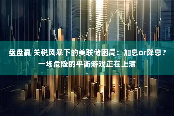 盘盘赢 关税风暴下的美联储困局：加息or降息？一场危险的平衡游戏正在上演