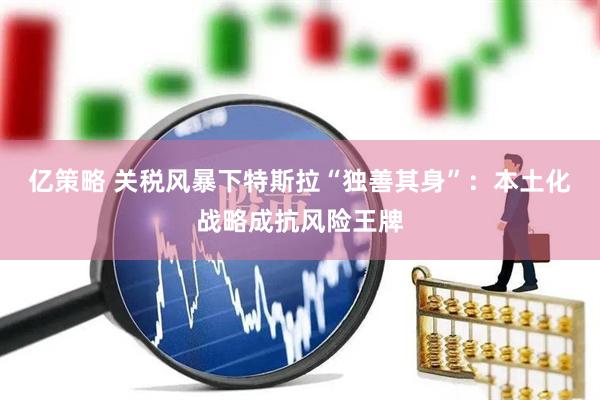 亿策略 关税风暴下特斯拉“独善其身”：本土化战略成抗风险王牌