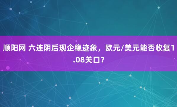 顺阳网 六连阴后现企稳迹象，欧元/美元能否收复1.08关口？