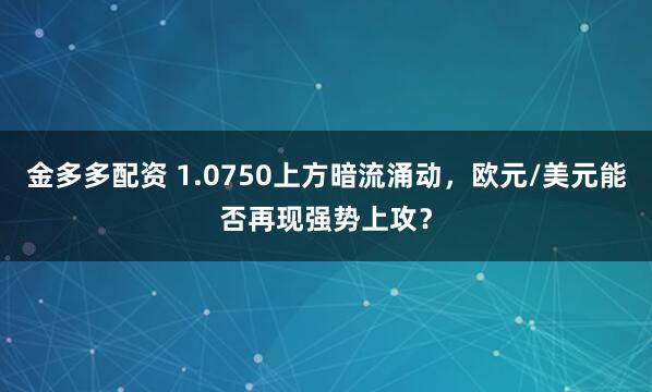 金多多配资 1.0750上方暗流涌动，欧元/美元能否再现强势上攻？
