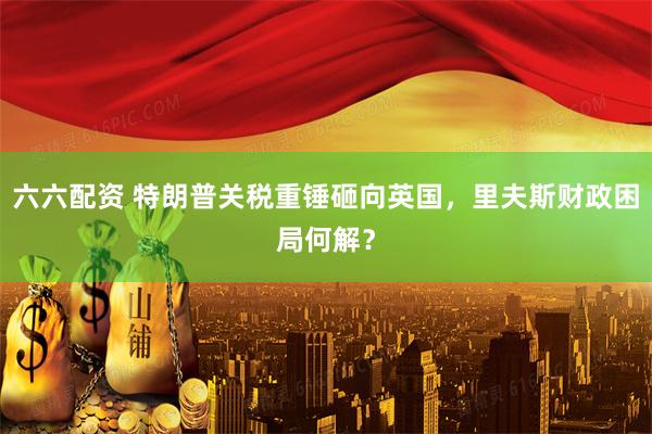六六配资 特朗普关税重锤砸向英国，里夫斯财政困局何解？