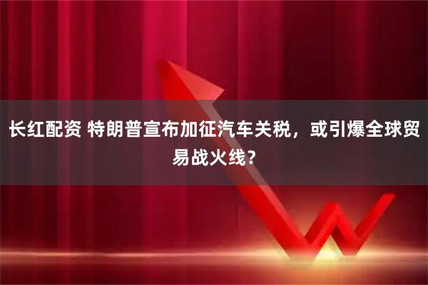 长红配资 特朗普宣布加征汽车关税，或引爆全球贸易战火线？