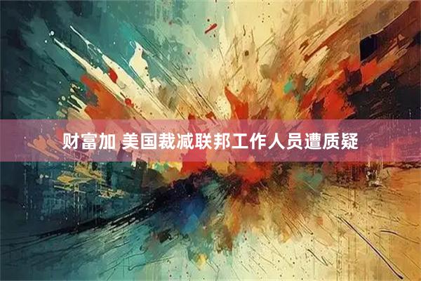 财富加 美国裁减联邦工作人员遭质疑