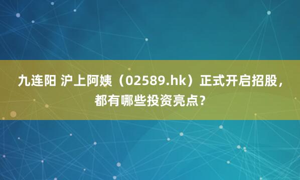 九连阳 沪上阿姨（02589.hk）正式开启招股，都有哪些投资亮点？