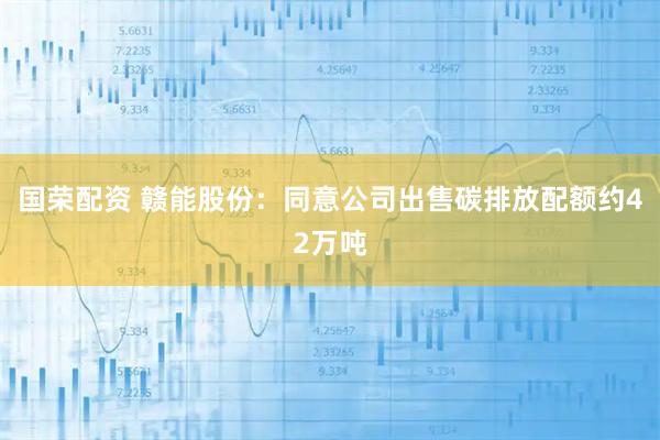 国荣配资 赣能股份：同意公司出售碳排放配额约42万吨
