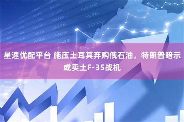 星速优配平台 施压土耳其弃购俄石油，特朗普暗示或卖土F-35战机