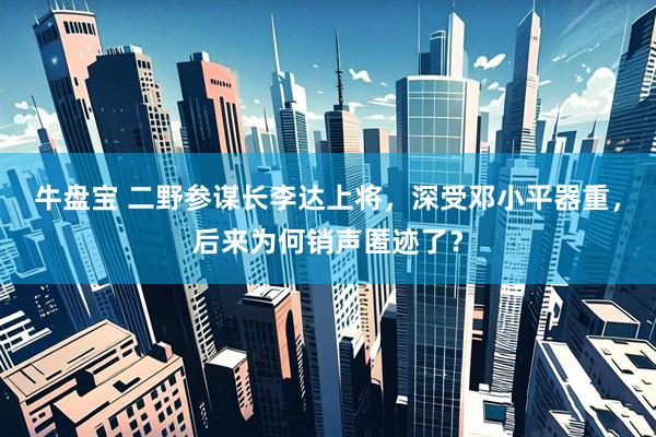 牛盘宝 二野参谋长李达上将，深受邓小平器重，后来为何销声匿迹了？