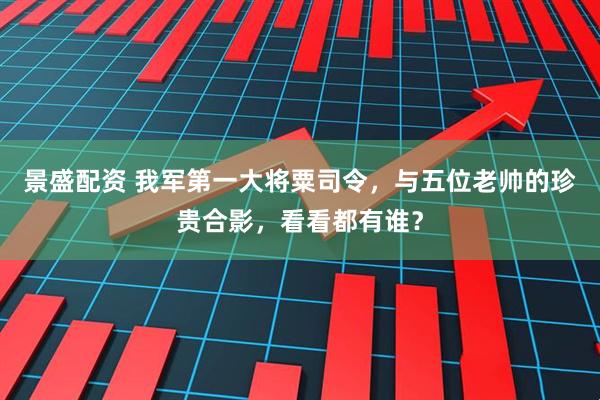 景盛配资 我军第一大将粟司令，与五位老帅的珍贵合影，看看都有谁？