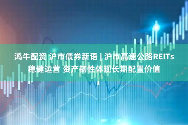 鸿牛配资 沪市债券新语 | 沪市高速公路REITs稳健运营 资产韧性体现长期配置价值