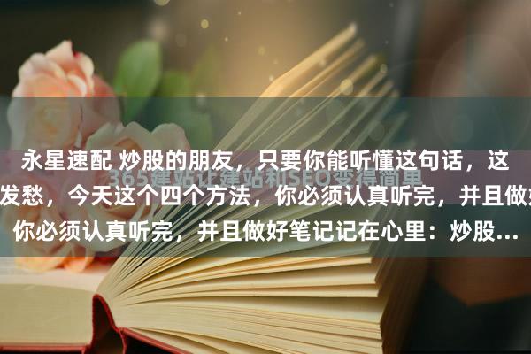 永星速配 炒股的朋友，只要你能听懂这句话，这辈子大概率不会为生活发愁，今天这个四个方法，你必须认真听完，并且做好笔记记在心里：炒股...