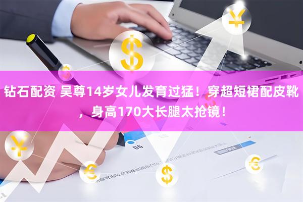 钻石配资 吴尊14岁女儿发育过猛！穿超短裙配皮靴，身高170大长腿太抢镜！