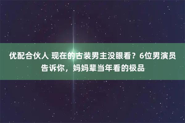 优配合伙人 现在的古装男主没眼看？6位男演员告诉你，妈妈辈当年看的极品