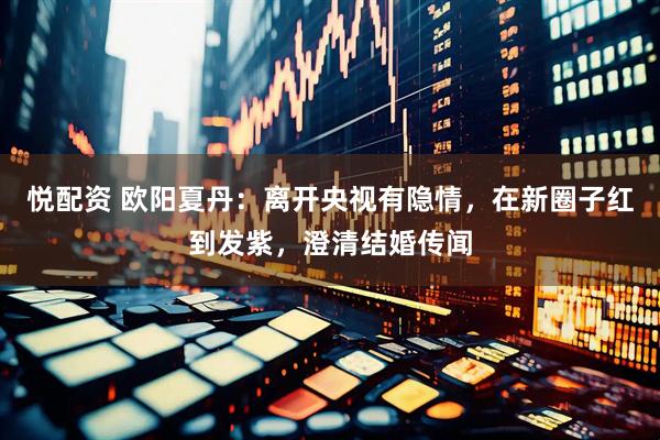 悦配资 欧阳夏丹：离开央视有隐情，在新圈子红到发紫，澄清结婚传闻