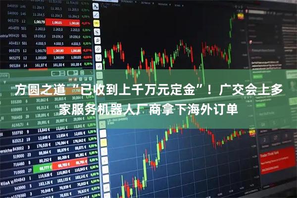 方圆之道 “已收到上千万元定金”！广交会上多家服务机器人厂商拿下海外订单