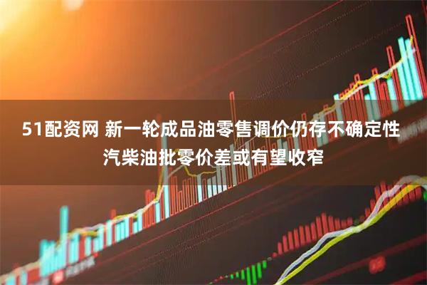 51配资网 新一轮成品油零售调价仍存不确定性 汽柴油批零价差或有望收窄