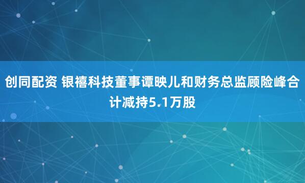 创同配资 银禧科技董事谭映儿和财务总监顾险峰合计减持5.1万股