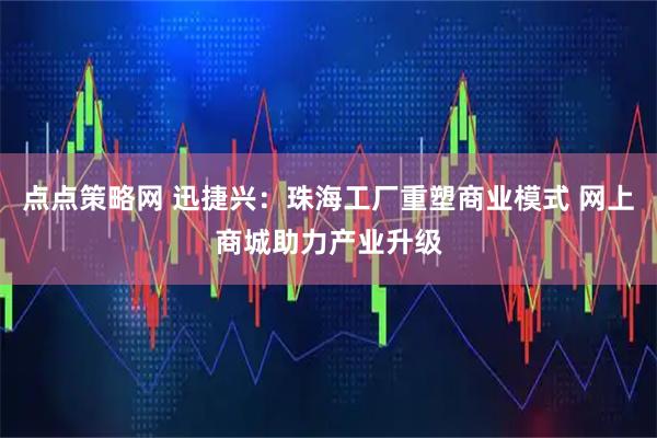 点点策略网 迅捷兴：珠海工厂重塑商业模式 网上商城助力产业升级