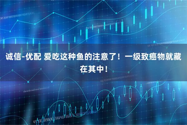 诚信-优配 爱吃这种鱼的注意了！一级致癌物就藏在其中！