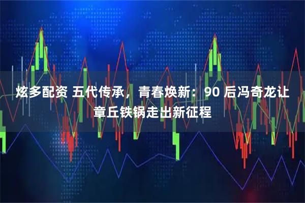 炫多配资 五代传承，青春焕新：90 后冯奇龙让章丘铁锅走出新征程