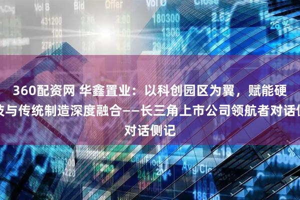 360配资网 华鑫置业：以科创园区为翼，赋能硬科技与传统制造深度融合——长三角上市公司领航者对话侧记