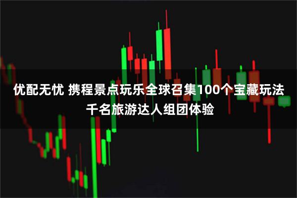 优配无忧 携程景点玩乐全球召集100个宝藏玩法 千名旅游达人组团体验