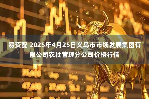 易资配 2025年4月25日义乌市市场发展集团有限公司农批管理分公司价格行情