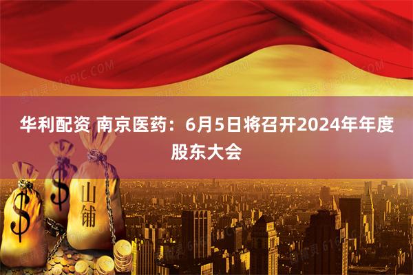 华利配资 南京医药：6月5日将召开2024年年度股东大会