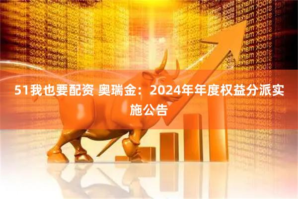51我也要配资 奥瑞金：2024年年度权益分派实施公告