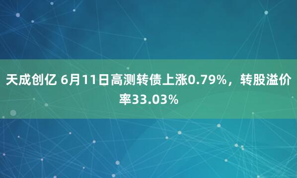天成创亿 6月11日高测转债上涨0.79%，转股溢价率33.03%