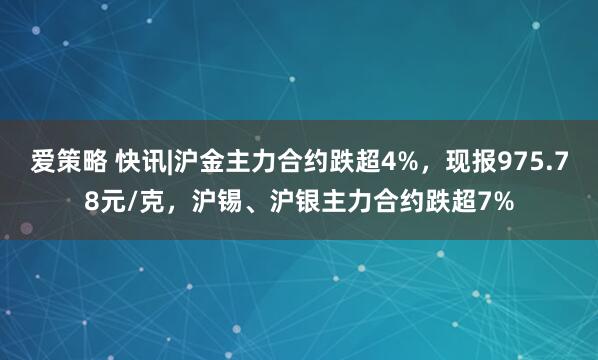 爱策略 快讯|沪金主力合约跌超4%，现报975.78元/克，沪锡、沪银主力合约跌超7%