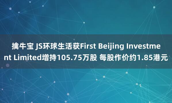 擒牛宝 JS环球生活获First Beijing Investment Limited增持105.75万股 每股作价约1.85港元